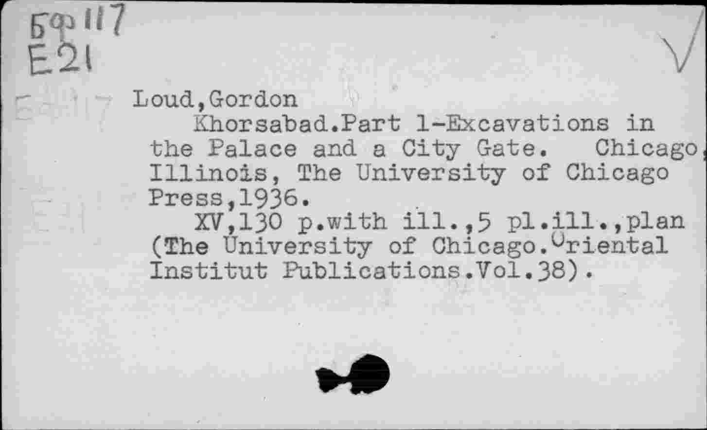 ﻿Loud,Gordon
Khorsabad.Part 1-Excavations in the Palace and a City Gate. Chicago Illinois, The University of Chicago Press,1936.
XV,ІЗО p.with ill.,5 pl.ill.,plan (The University of Chicago.Oriental Institut Publications.Vol.38).